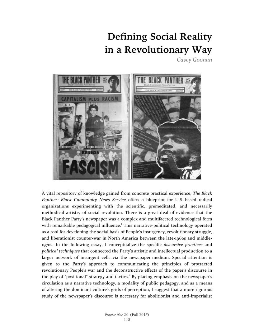 Defining Social Reality
in a Revolutionary Way

Casey Goonan

 

A vital repository of knowledge gained from concrete practical experience, The Black
Panther: Black Community News Service offers a blueprint for U.S.-based radical
organizations experimenting with the scientific, premeditated, and necessarily
methodical artistry of social revolution. There is a great deal of evidence that the
Black Panther Party's newspaper was a complex and multifaceted technological form
with remarkable pedagogical influence.’ This narrative-political technology operated

 

asa tool for developing the social basis of People’s insurgency, revolutionary struggle,
and liberationist counter-war in North America between the late-1960s and middle-
1970s. In the following essay, I conceptualize the specific discursive practices and
political techniques that connected the Party's artistic and intellectual production to a
larger network of insurgent cells via the newspaper-medium. Speci
given to the Party's approach to communicating the principles of protracted

 

   

attention is

revolutionary People’s war and the deconstructive effects of the paper's discourse in
the play of “positional” strategy and tactics.* By placing emphasis on the newspaper's
circulation as a narrative technology, a modality of public pedagogy, and as a means
of altering the dominant culture's grids of perception, I suggest that a more rigorous

 

study of the newspaper's discourse is necessary for abolitionist and anti-imperialist

Propter Now 2:1 (Fall 2017)
113

